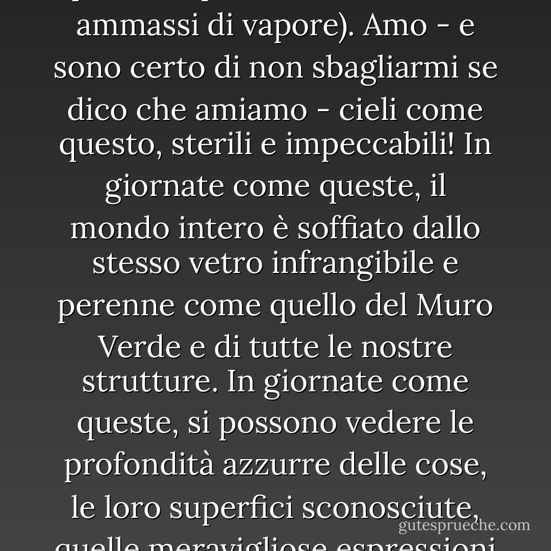 Ma poi, il cielo! Blu, incontaminato da una sola nuvola (gli Antichi avevano gusti così barbari, visto che i loro poeti potevano ispirarsi a questi stupidi, sciatti, sciocchi ammassi di vapore). Amo - e sono certo di non sbagliarmi se dico che amiamo - cieli come questo, sterili e impeccabili! In giornate come queste, il mondo intero è soffiato dallo stesso vetro infrangibile e perenne come quello del Muro Verde e di tutte le nostre strutture. In giornate come queste, si possono vedere le profondità azzurre delle cose, le loro superfici sconosciute, quelle meravigliose espressioni di uguaglianza matematica - che esistono anche negli oggetti più consueti e quotidiani. - Yevgeny Zamyatin