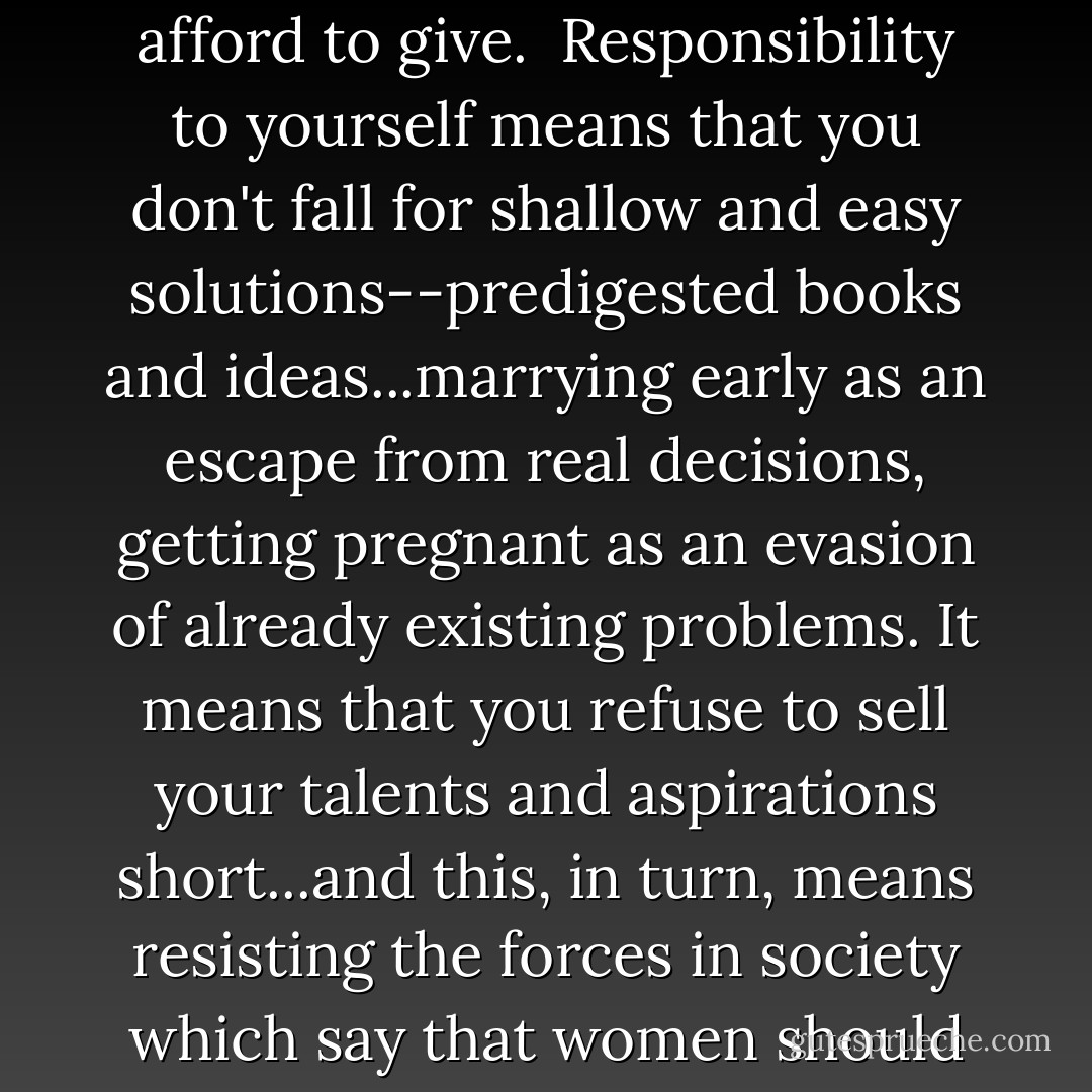 Responsibility to yourself means refusing to let others do your thinking, talking, and naming for you...it means that you do not treat your body as a commodity with which to purchase superficial intimacy or economic security; for our bodies to be treated as objects, our minds are in mortal danger. It means insisting that those to whom you give your friendship and love are able to respect your mind. It means being able to say, with Charlotte Bronte's Jane Eyre: "I have an inward treasure born with me, which can keep me alive if all the extraneous delights should be withheld or offered only at a price I cannot afford to give.<br /><br />Responsibility to yourself means that you don't fall for shallow and easy solutions--predigested books and ideas...marrying early as an escape from real decisions, getting pregnant as an evasion of already existing problems. It means that you refuse to sell your talents and aspirations short...and this, in turn, means resisting the forces in society which say that women should be nice, play safe, have low professional expectations, drown in love and forget about work, live through others, and stay in the places assigned to us. It means that we insist on a life of meaningful work, insist that work be as meaningful as love and friendship in our lives. It means, therefore, the courage to be "different"...The difference between a life lived actively, and a life of passive drifting and dispersal of energies, is an immense difference. Once we begin to feel committed to our lives, responsible to ourselves, we can never again be satisfied with the old, passive way. - Adrienne Rich