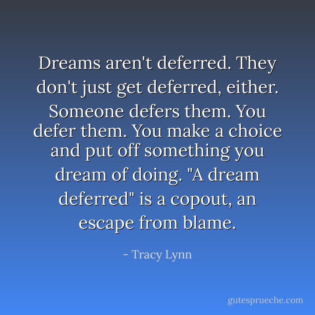 Dreams aren't deferred. They don't just get deferred, either. Someone defers them. You defer them. You make a choice and put off something you dream of doing. "A dream deferred" is a copout, an escape from blame. - Tracy Lynn