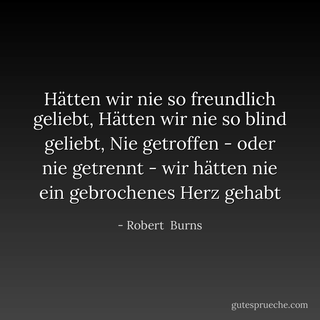Hätten wir nie so freundlich geliebt,<br />Hätten wir nie so blind geliebt,<br />Nie getroffen - oder nie getrennt -<br />wir hätten nie ein gebrochenes Herz gehabt - Robert  Burns<