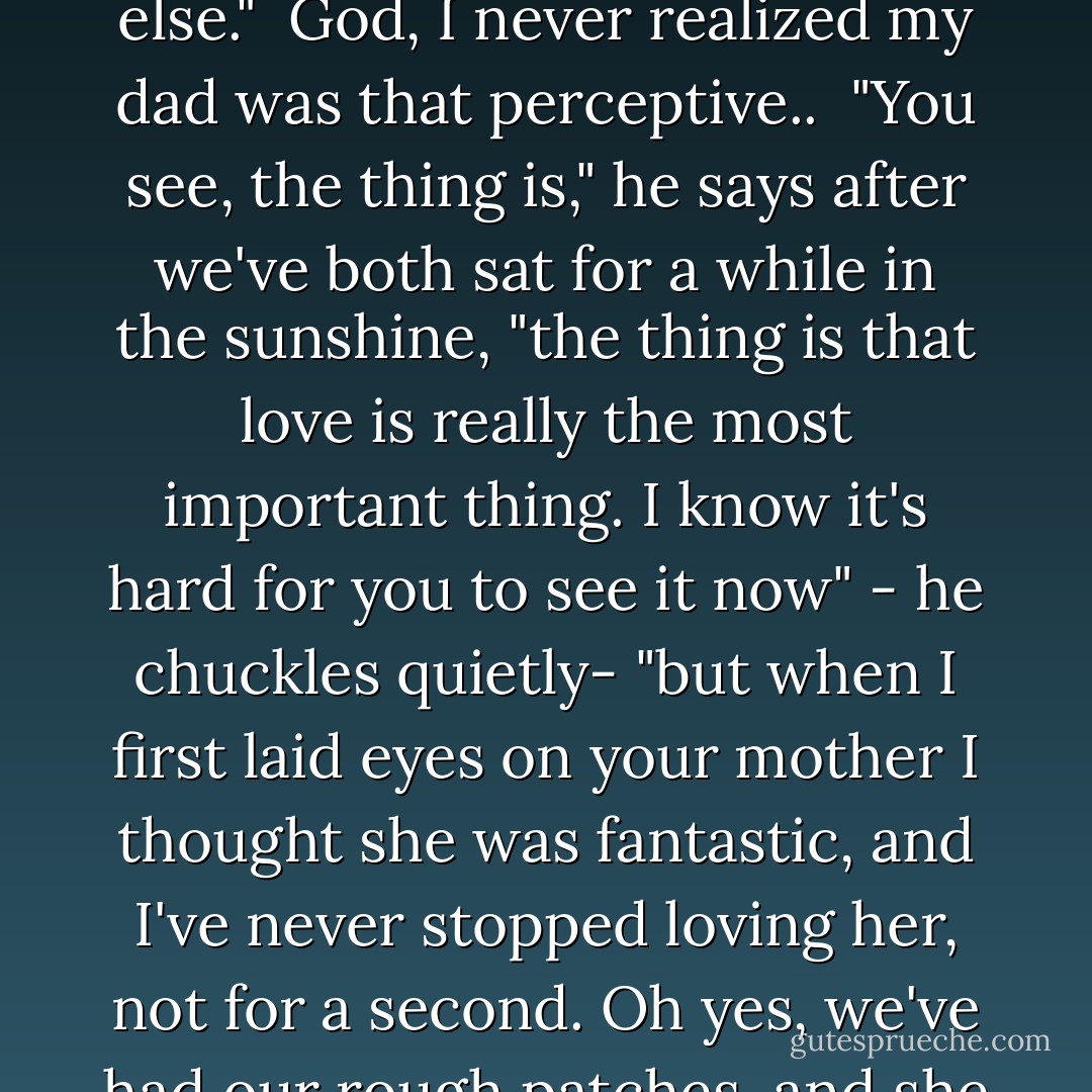 You didn't like him, did you, Dad?"<br /><br />"It wasn't that I didn't like him," my dad says slowly. "It was just that he lives in a completely different world, and I worried that he didn't really approve of you the way you are, that he was trying to change you into something else."<br /><br />God, I never realized my dad was that perceptive..<br /><br />"You see, the thing is," he says after we've both sat for a while in the sunshine, "the thing is that love is really the most important thing. I know it's hard for you to see it now" - he chuckles quietly- "but when I first laid eyes on your mother I thought she was fantastic, and I've never stopped loving her, not for a second. Oh yes, we've had our rough patches, and she can be a bit of an old battle-ax at times, but I still love her. That in-love feeling at the beginning settles down into a different, familiar sort of love, but it has to be there right from the start, otherwise it just won't work. - Jane Green