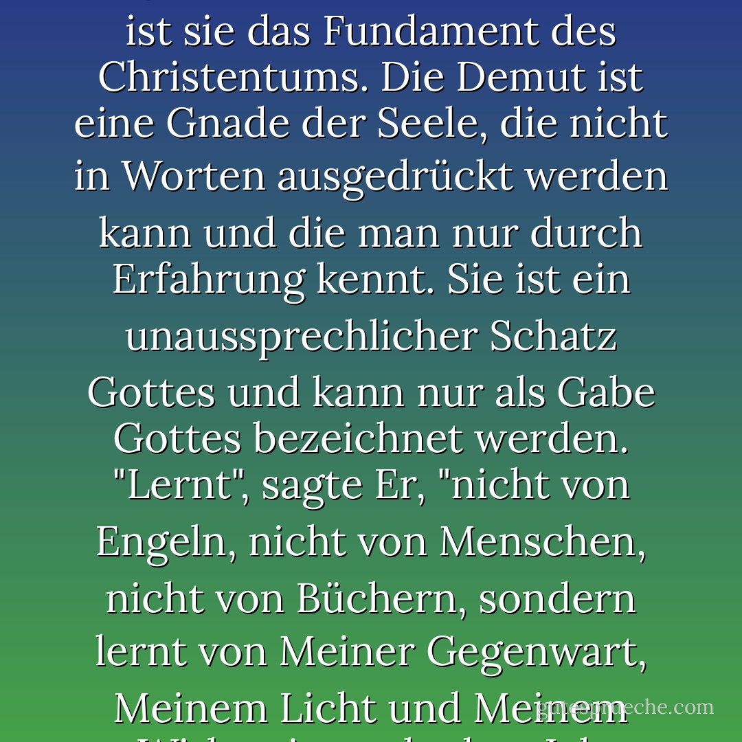  Die am wenigsten bekannte unter den Tugenden und auch die am meisten missverstandene ist die Tugend der Demut. Und doch ist sie das Fundament des Christentums. Die Demut ist eine Gnade der Seele, die nicht in Worten ausgedrückt werden kann und die man nur durch Erfahrung kennt. Sie ist ein unaussprechlicher Schatz Gottes und kann nur als Gabe Gottes bezeichnet werden. "Lernt", sagte Er, "nicht von Engeln, nicht von Menschen, nicht von Büchern, sondern lernt von Meiner Gegenwart, Meinem Licht und Meinem Wirken in euch, dass Ich sanftmütig und von Herzen demütig bin, und ihr werdet Ruhe finden für eure Seelen". - William Bernard Ullathorne<