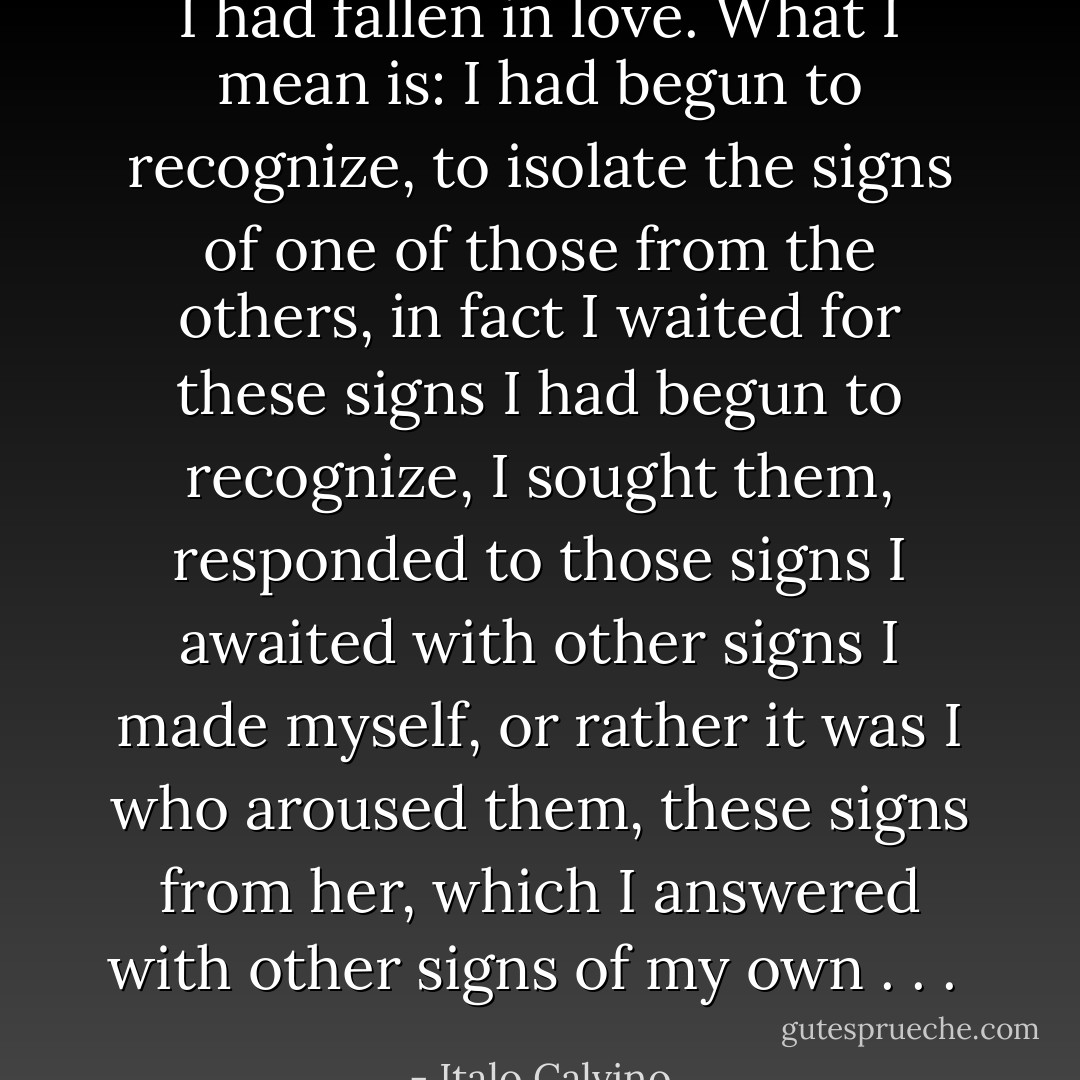 I had fallen in love. What I mean is: I had begun to recognize, to isolate the signs of one of those from the others, in fact I waited for these signs I had begun to recognize, I sought them, responded to those signs I awaited with other signs I made myself, or rather it was I who aroused them, these signs from her, which I answered with other signs of my own . . .  - Italo Calvino