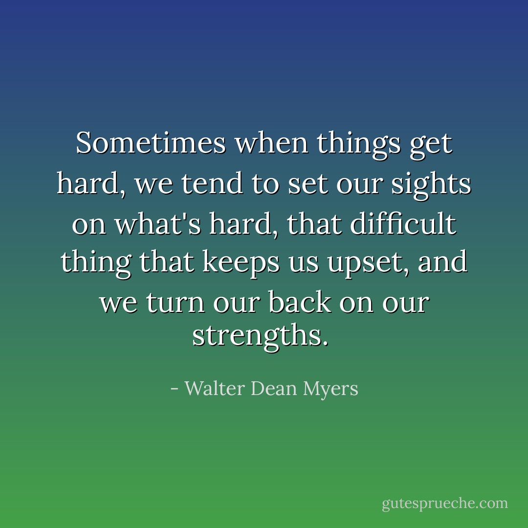 Sometimes when things get hard, we tend to set our sights on what's hard, that difficult thing that keeps us upset, and we turn our back on our strengths.  - Walter Dean Myers