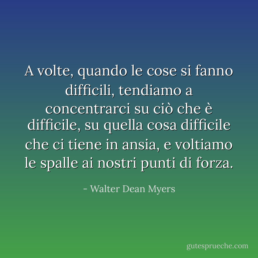 A volte, quando le cose si fanno difficili, tendiamo a concentrarci su ciò che è difficile, su quella cosa difficile che ci tiene in ansia, e voltiamo le spalle ai nostri punti di forza. - Walter Dean Myers