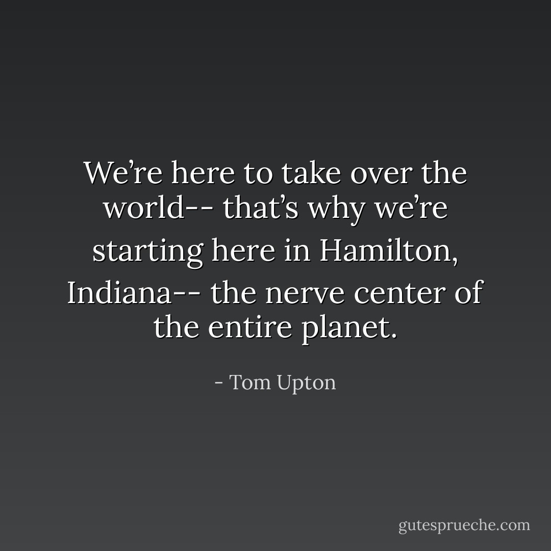We’re here to take over the world-- that’s why we’re starting here in Hamilton, Indiana-- the nerve center of the entire planet. - Tom Upton