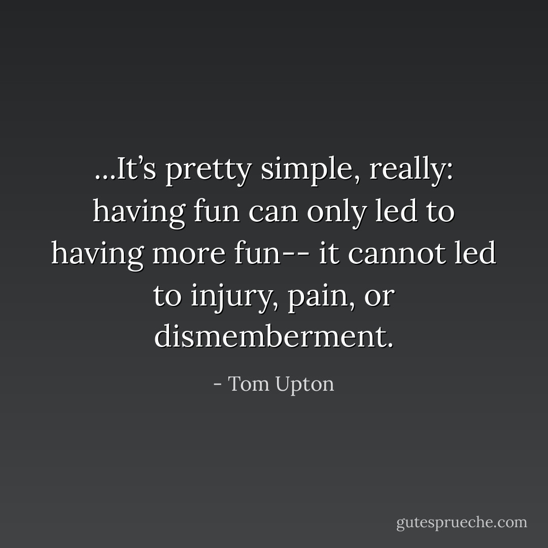...It’s pretty simple, really: having fun can only led to having more fun-- it cannot led to injury, pain, or dismemberment. - Tom Upton