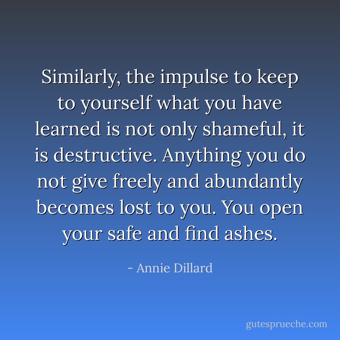 Similarly, the impulse to keep to yourself what you have learned is not only shameful, it is destructive. Anything you do not give freely and abundantly becomes lost to you. You open your safe and find ashes. - Annie Dillard