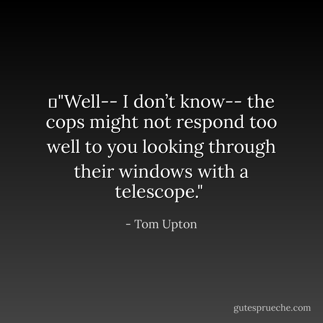 	"Well-- I don’t know-- the cops might not respond too well to you looking through their windows with a telescope."<br /> - Tom Upton