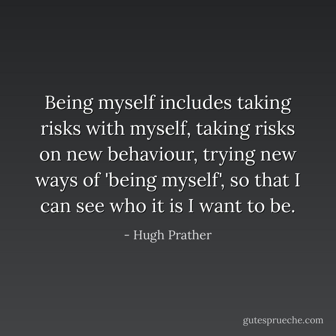 Being myself includes taking risks with myself, taking risks on new behaviour,<br />trying new ways of 'being myself', so that I can see who it is I want to be. - Hugh Prather