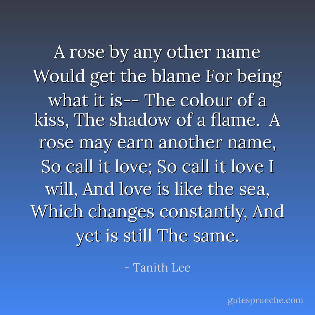 A rose by any other name<br />Would get the blame<br />For being what it is--<br />The colour of a kiss,<br />The shadow of a flame.<br /><br />A rose may earn another name,<br />So call it love;<br />So call it love I will,<br />And love is like the sea,<br />Which changes constantly,<br />And yet is still<br />The same. - Tanith Lee