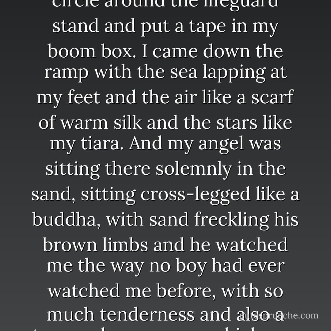The next night I went back to the sea dressed in 1950s silk travel scarves – Paris with the Eiffel tower and ladies in hats and pink poodles, Venice with bronze horses and gondoliers, New York in celestial blue and silver. I brought candles and lit the candles, all the candles, in a circle around the lifeguard stand and put a tape in my boom box. I came down the ramp with the sea lapping at my feet and the air like a scarf of warm silk and the stars like my tiara. And my angel was sitting there solemnly in the sand, sitting cross-legged like a buddha, with sand freckling his brown limbs and he watched me the way no boy had ever watched me before, with so much tenderness and also a tremendous sorrow, which was what my dances were about just as much, the sorrow of not being loved the way my womb, rocking emptily inside of me, insisted I be loved, the sorrow of never finding the thing I had been searching for. - Francesca Lia Block