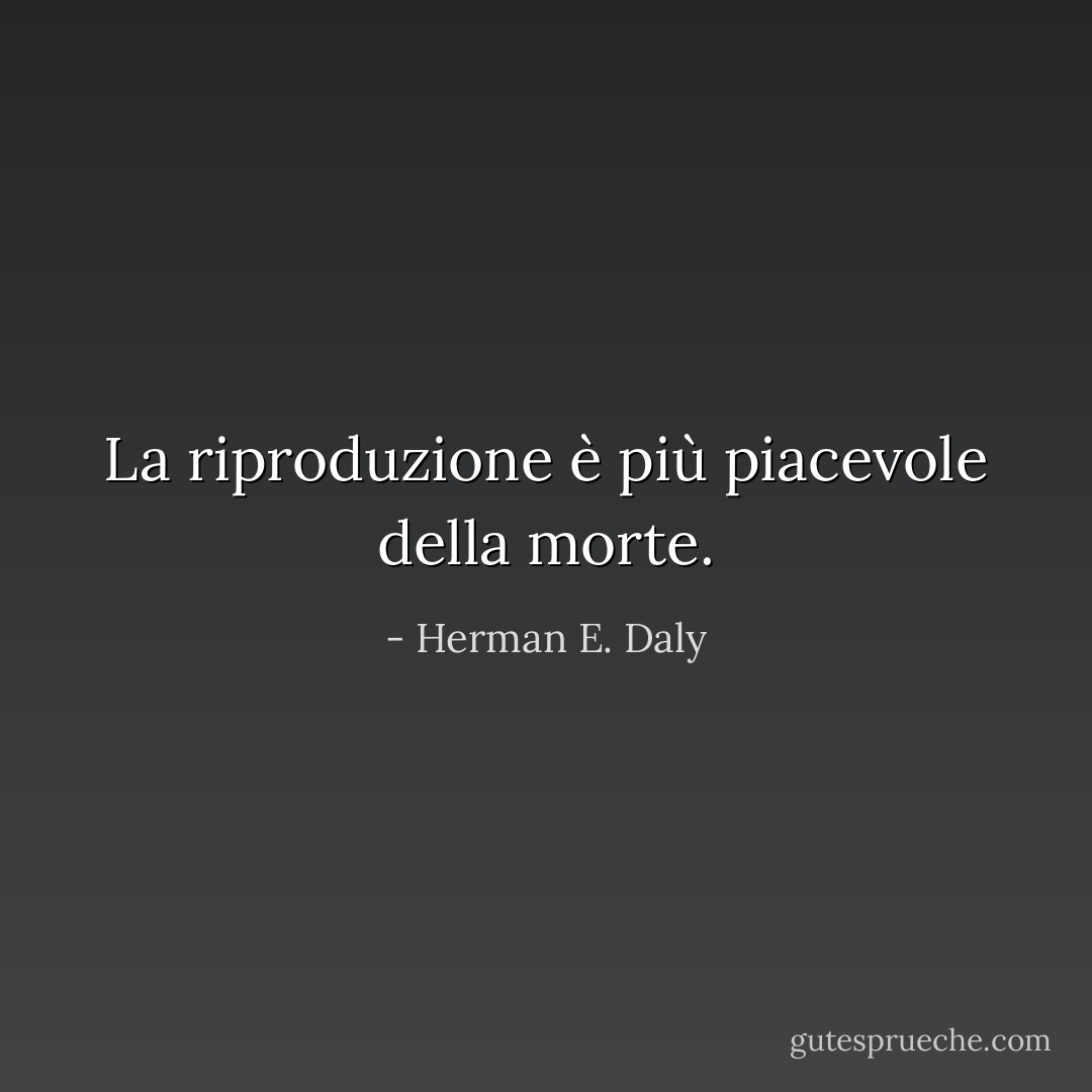 La riproduzione è più piacevole della morte. - Herman E. Daly
