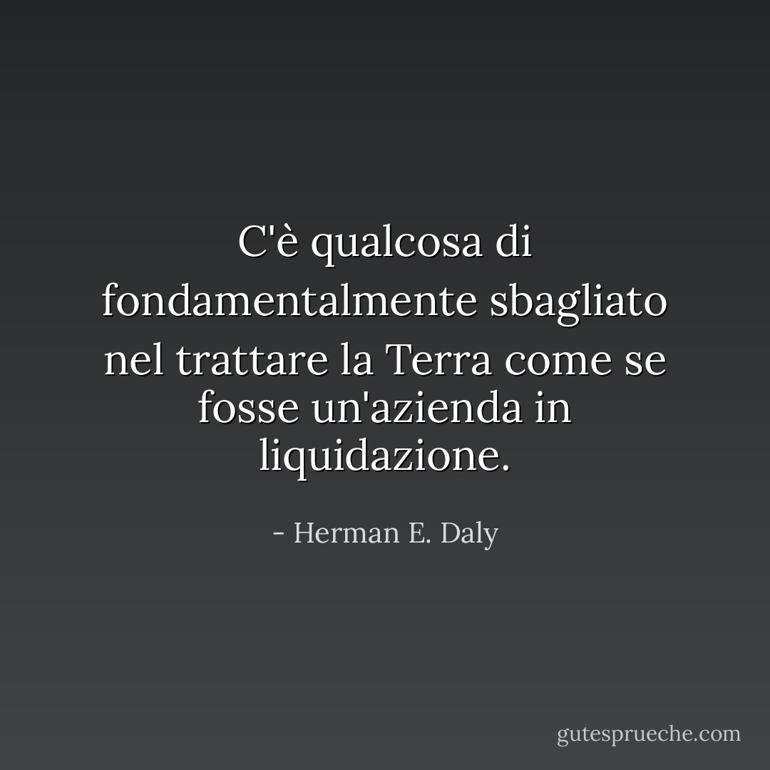 C'è qualcosa di fondamentalmente sbagliato nel trattare la Terra come se fosse un'azienda in liquidazione. - Herman E. Daly