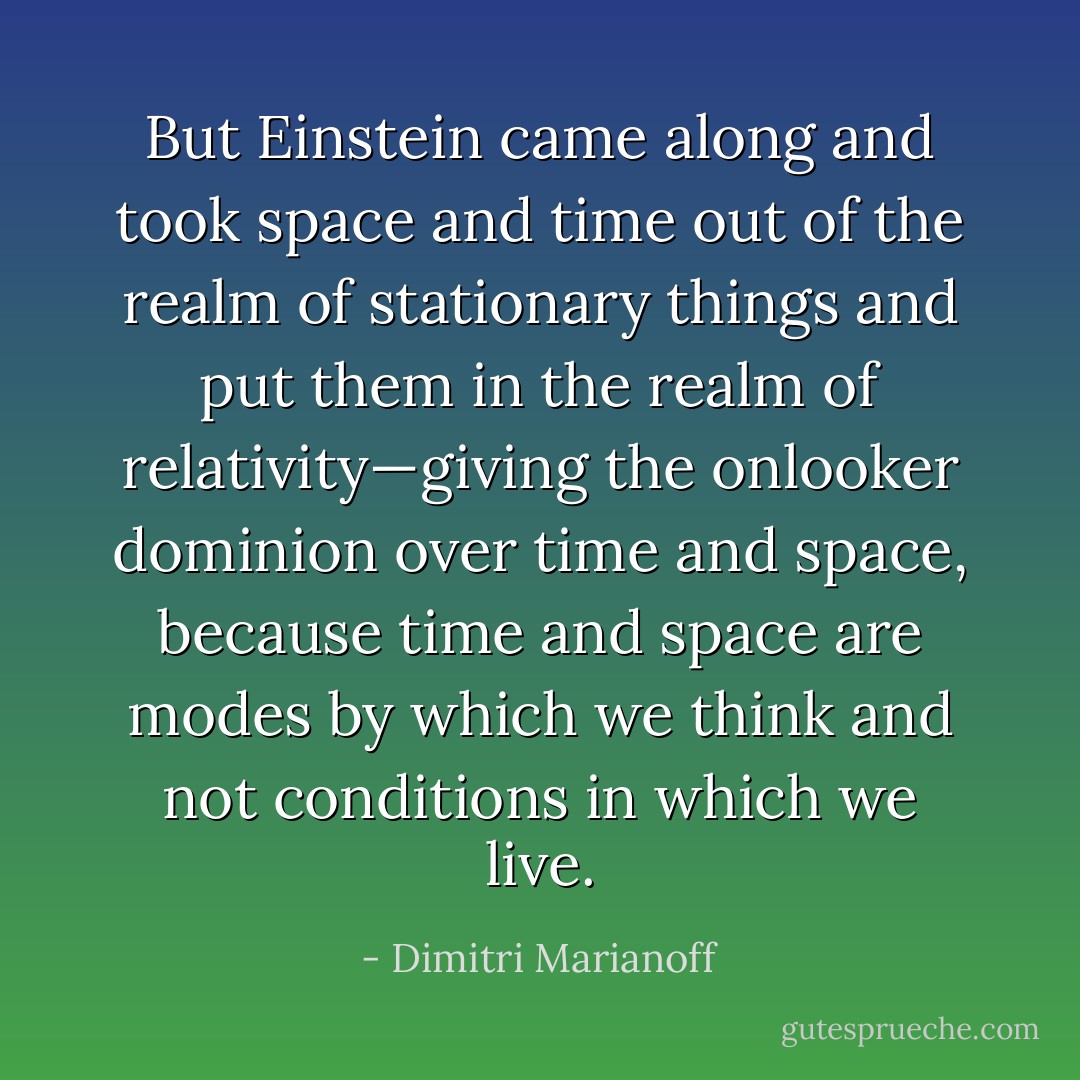But Einstein came along and took space and time out of the realm of stationary things and put them in the realm of relativity—giving the onlooker dominion over time and space, because time and space are modes by which we think and not conditions in which we live. - Dimitri Marianoff