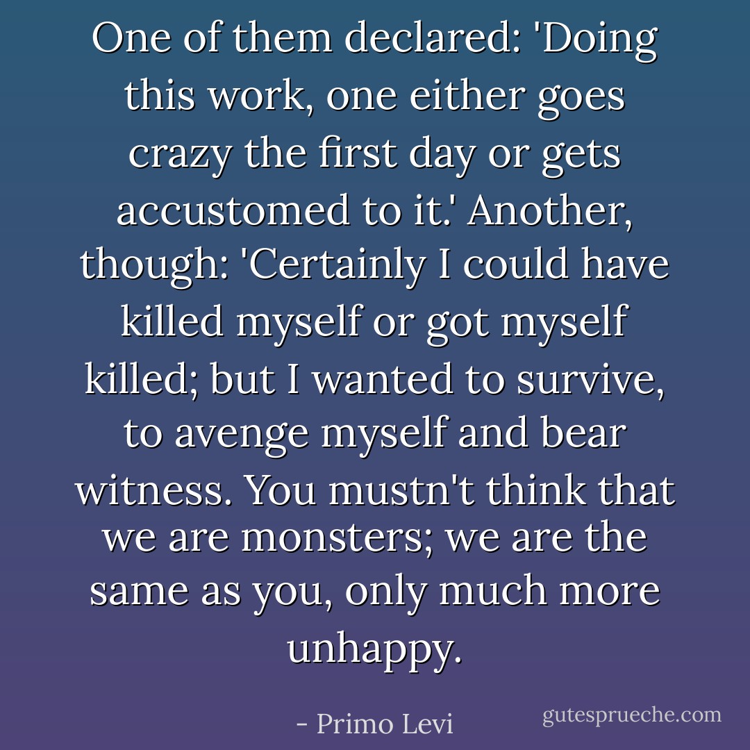 One of them declared: 'Doing this work, one either goes crazy the first day or gets accustomed to it.' Another, though: 'Certainly I could have killed myself or got myself killed; but I wanted to survive, to avenge myself and bear witness. You mustn't think that we are monsters; we are the same as you, only much more unhappy. - Primo Levi