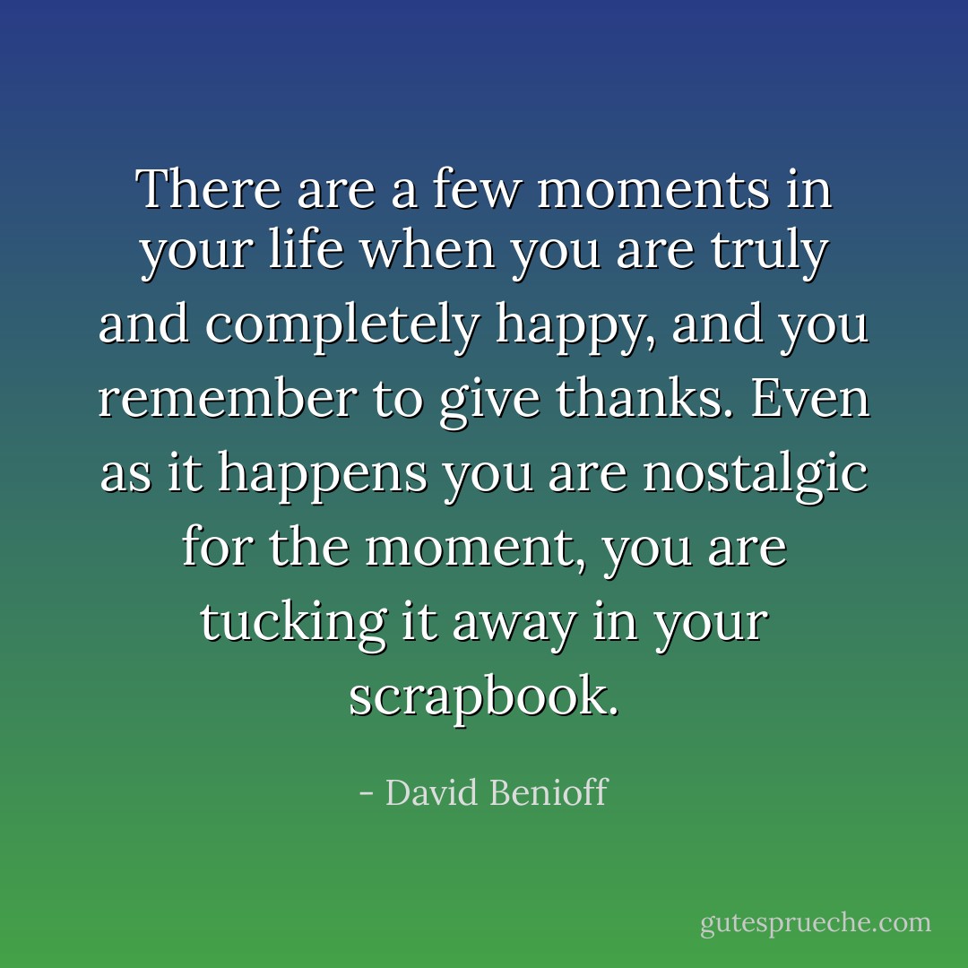 There are a few moments in your life when you are truly and completely happy, and you remember to give thanks. Even as it happens you are nostalgic for the moment, you are tucking it away in your scrapbook. - David Benioff