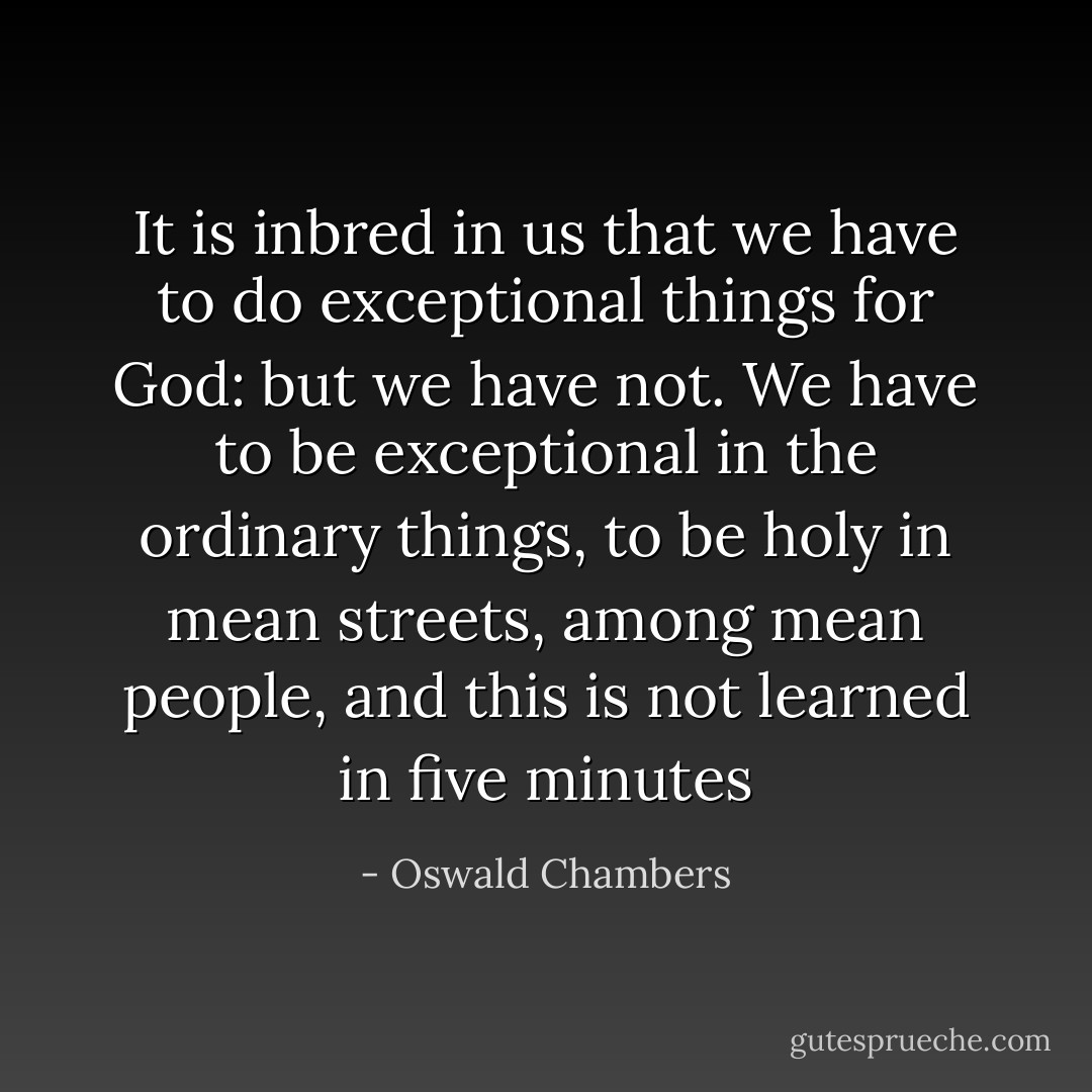 It is inbred in us that we have to do exceptional things for God: but we have not. We have to be exceptional in the ordinary things, to be holy in mean streets, among mean people, and this is not learned in five minutes - Oswald Chambers