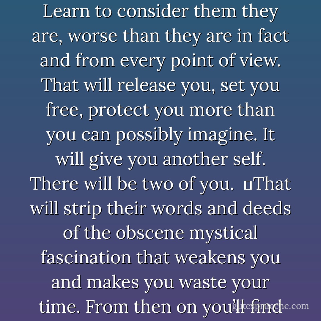 But when you are week the best way to fortify yourself is to strip the people you fear of the last bit of prestige you’re still inclined to give them. Learn to consider them they are, worse than they are in fact and from every point of view. That will release you, set you free, protect you more than you can possibly imagine. It will give you another self. There will be two of you. <br />	That will strip their words and deeds of the obscene mystical fascination that weakens you and makes you waste your time. From then on you’ll find their act no more amusing, no more relevant to your inner progress than that of the lowliest pig. - Louis-Ferdinand Céline