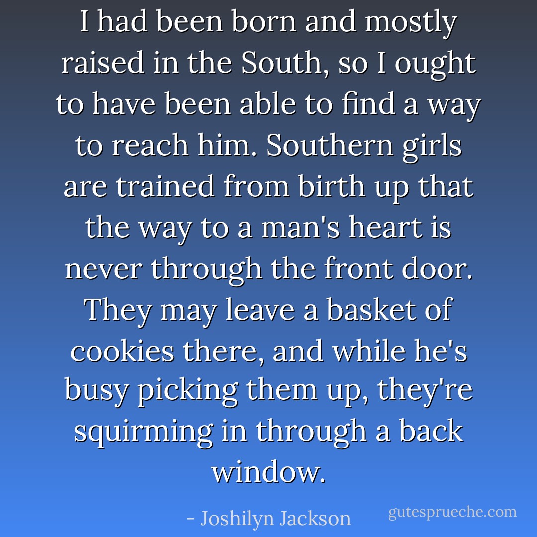 I had been born and mostly raised in the South, so I ought to have been able to find a way to reach him. Southern girls are trained from birth up that the way to a man's heart is never through the front door. They may leave a basket of cookies there, and while he's busy picking them up, they're squirming in through a back window. - Joshilyn Jackson