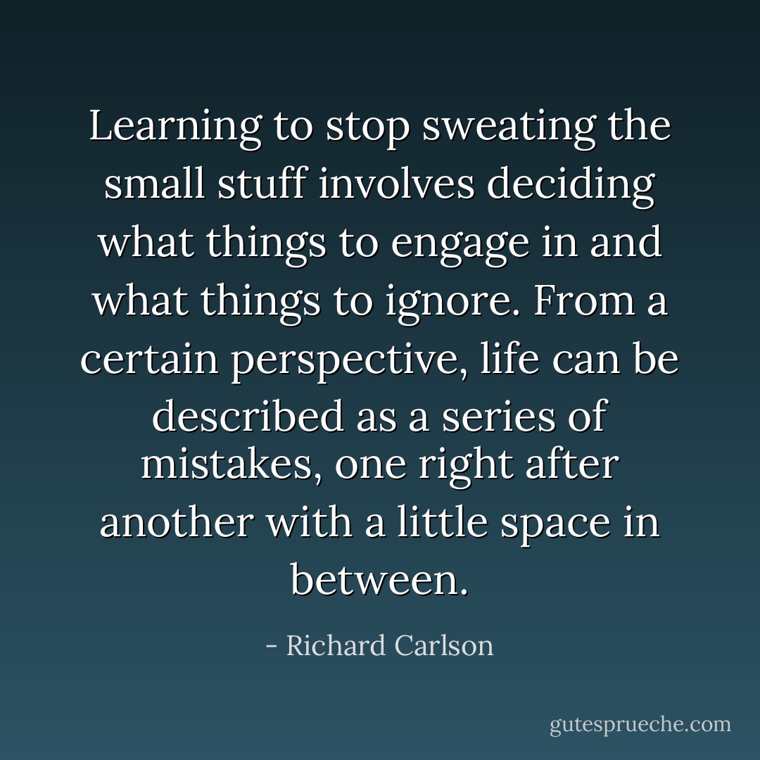 Learning to stop sweating the small stuff involves deciding what things to engage in and what things to ignore. From a certain perspective, life can be described as a series of mistakes, one right after another with a little space in between. - Richard Carlson