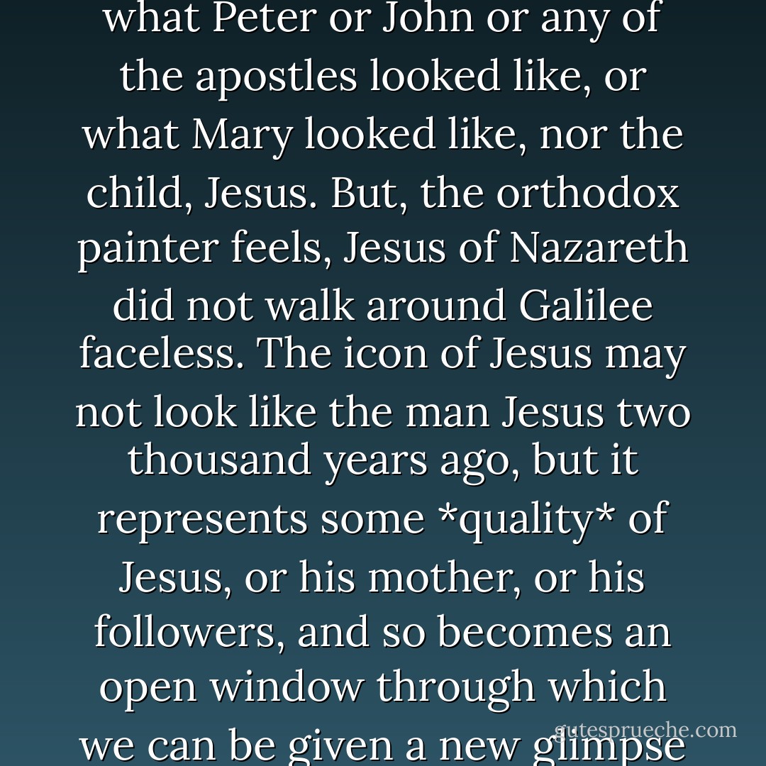 The figure in the icon is not meant to represent literally what Peter or John or any of the apostles looked like, or what Mary looked like, nor the child, Jesus. But, the orthodox painter feels, Jesus of Nazareth did not walk around Galilee faceless. The icon of Jesus may not look like the man Jesus two thousand years ago, but it represents some *quality* of Jesus, or his mother, or his followers, and so becomes an open window through which we can be given a new glimpse of the love of God.  - Madeleine L'Engle