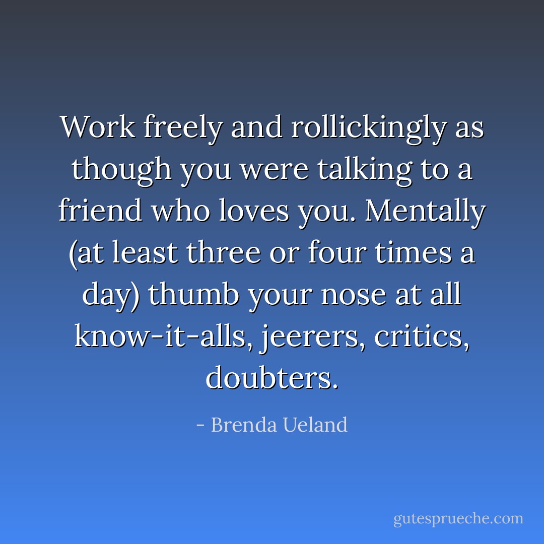 Work freely and rollickingly as though you were talking to a friend who loves you. Mentally (at least three or four times a day) thumb your nose at all know-it-alls, jeerers, critics, doubters. - Brenda Ueland