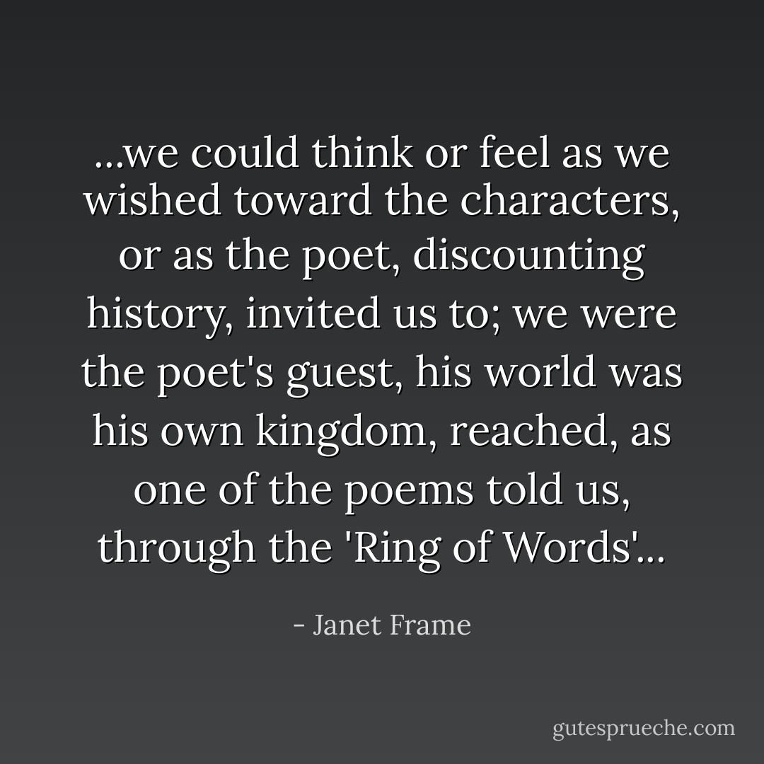 ...we could think or feel as we wished toward the characters, or as the poet, discounting history, invited us to; we were the poet's guest, his world was his own kingdom, reached, as one of the poems told us, through the 'Ring of Words'... - Janet Frame