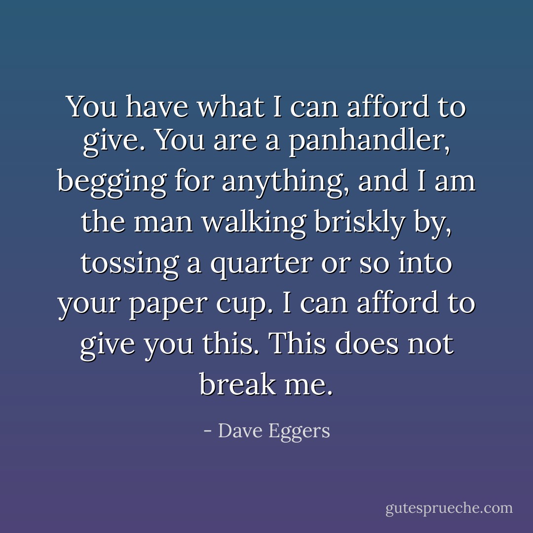 You have what I can afford to give. You are a panhandler, begging for anything, and I am the man walking briskly by, tossing a quarter or so into your paper cup. I can afford to give you this. This does not break me. - Dave Eggers