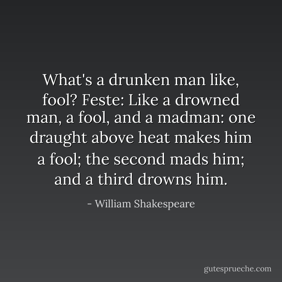 What's a drunken man like, fool?<br />Feste: Like a drowned man, a fool, and a madman: one draught above heat makes him a fool; the second mads him; and a third drowns him. - William Shakespeare