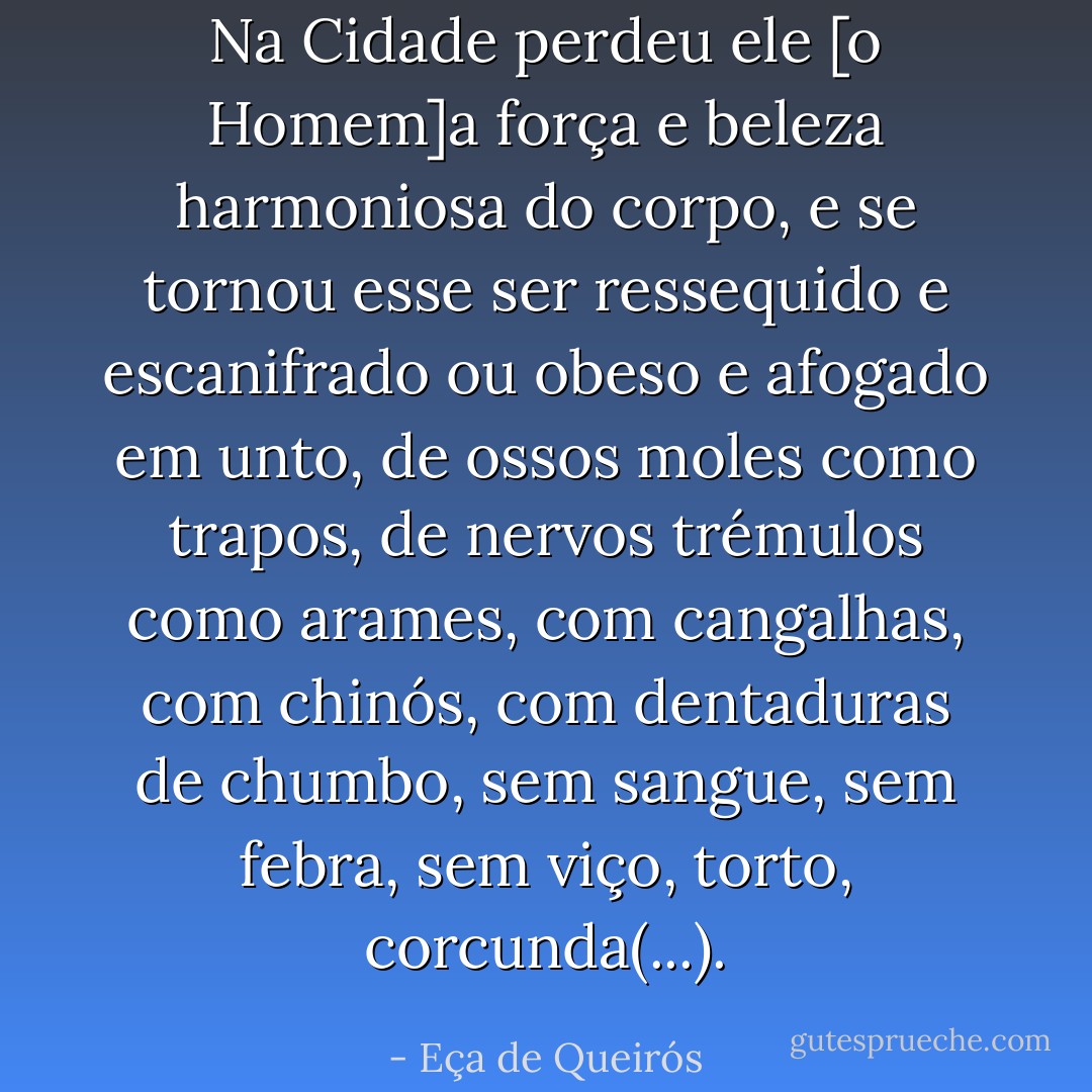 Na Cidade perdeu ele [o Homem]a força e beleza harmoniosa do corpo, e se tornou esse ser ressequido e escanifrado ou obeso e afogado em unto, de ossos moles como trapos, de nervos trémulos como arames, com cangalhas, com chinós, com dentaduras de chumbo, sem sangue, sem febra, sem viço, torto, corcunda(...). - Eça de Queirós