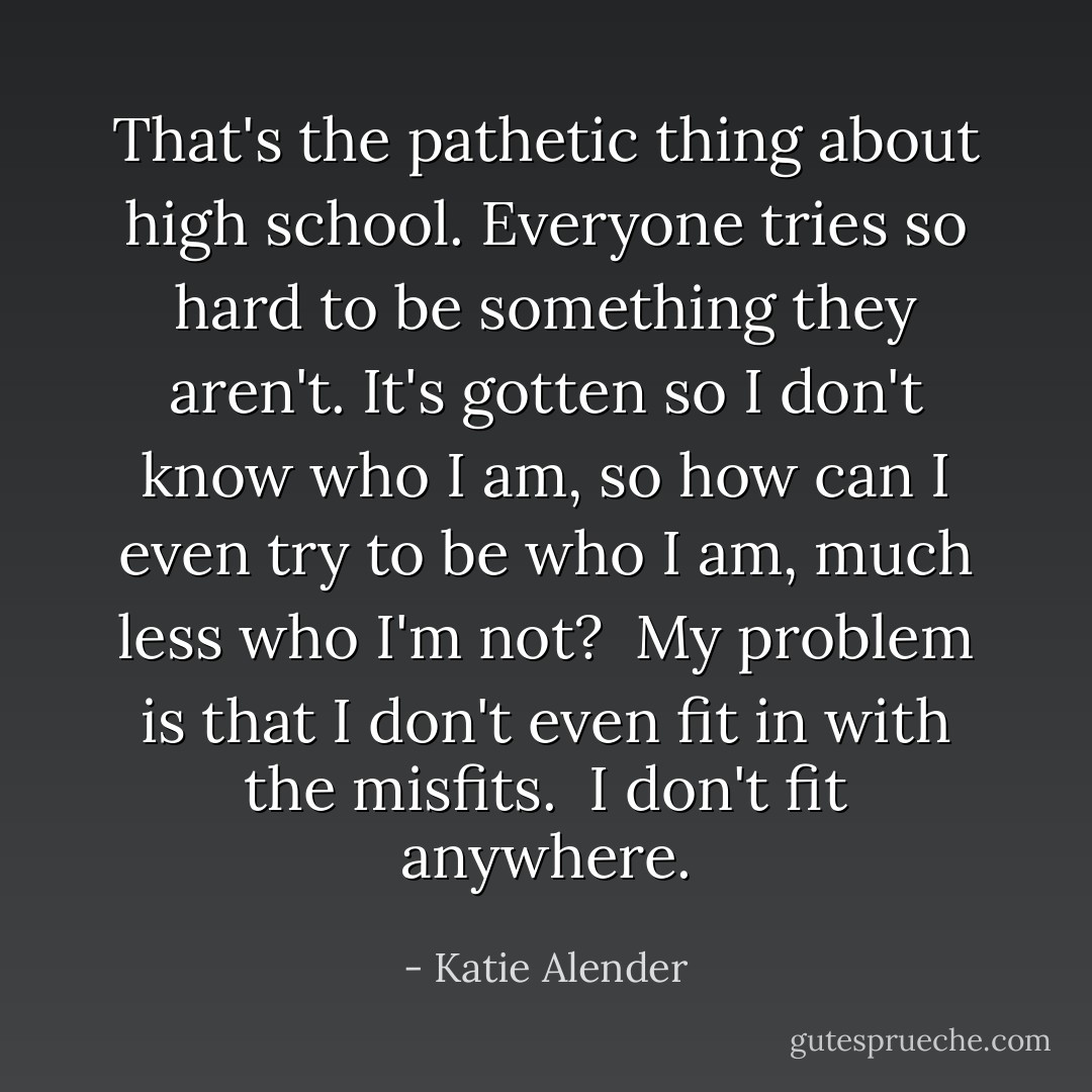 That's the pathetic thing about high school. Everyone tries so hard to be something they aren't. It's gotten so I don't know who I am, so how can I even try to be who I am, much less who I'm not?<br /> My problem is that I don't even fit in with the misfits.<br /> I don't fit anywhere. - Katie Alender