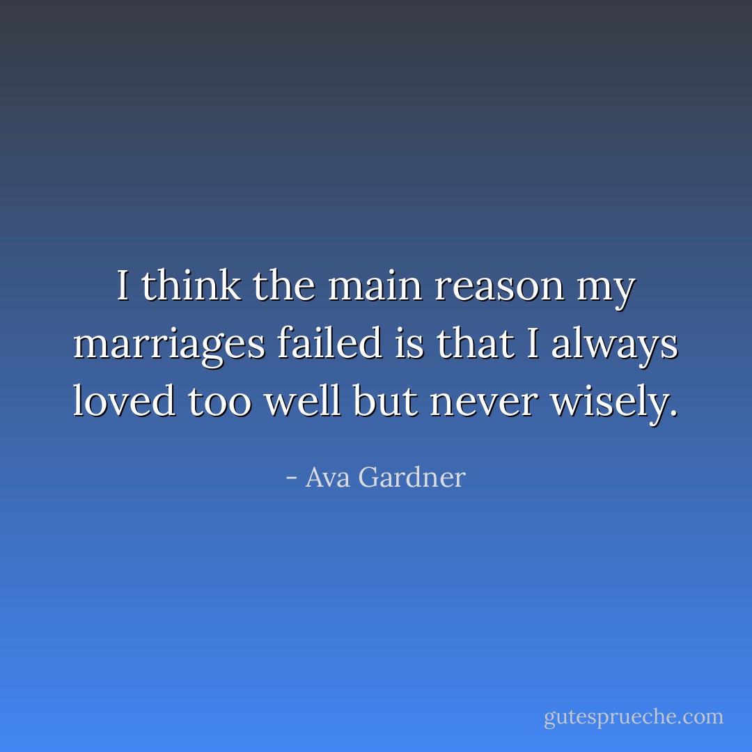 I think the main reason my marriages failed is that I always loved too well but never wisely. - Ava Gardner