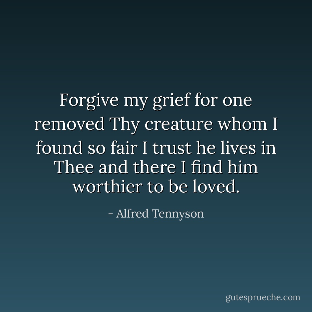 Forgive my grief for one removed<br />Thy creature whom I found so fair<br />I trust he lives in Thee and there<br />I find him worthier to be loved. - Alfred Tennyson