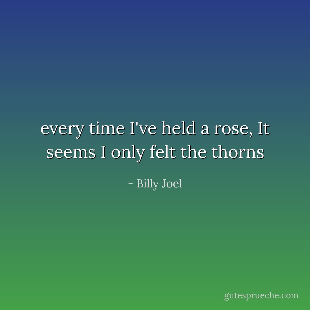 every time I've held a rose,<br />It seems I only felt the thorns - Billy Joel