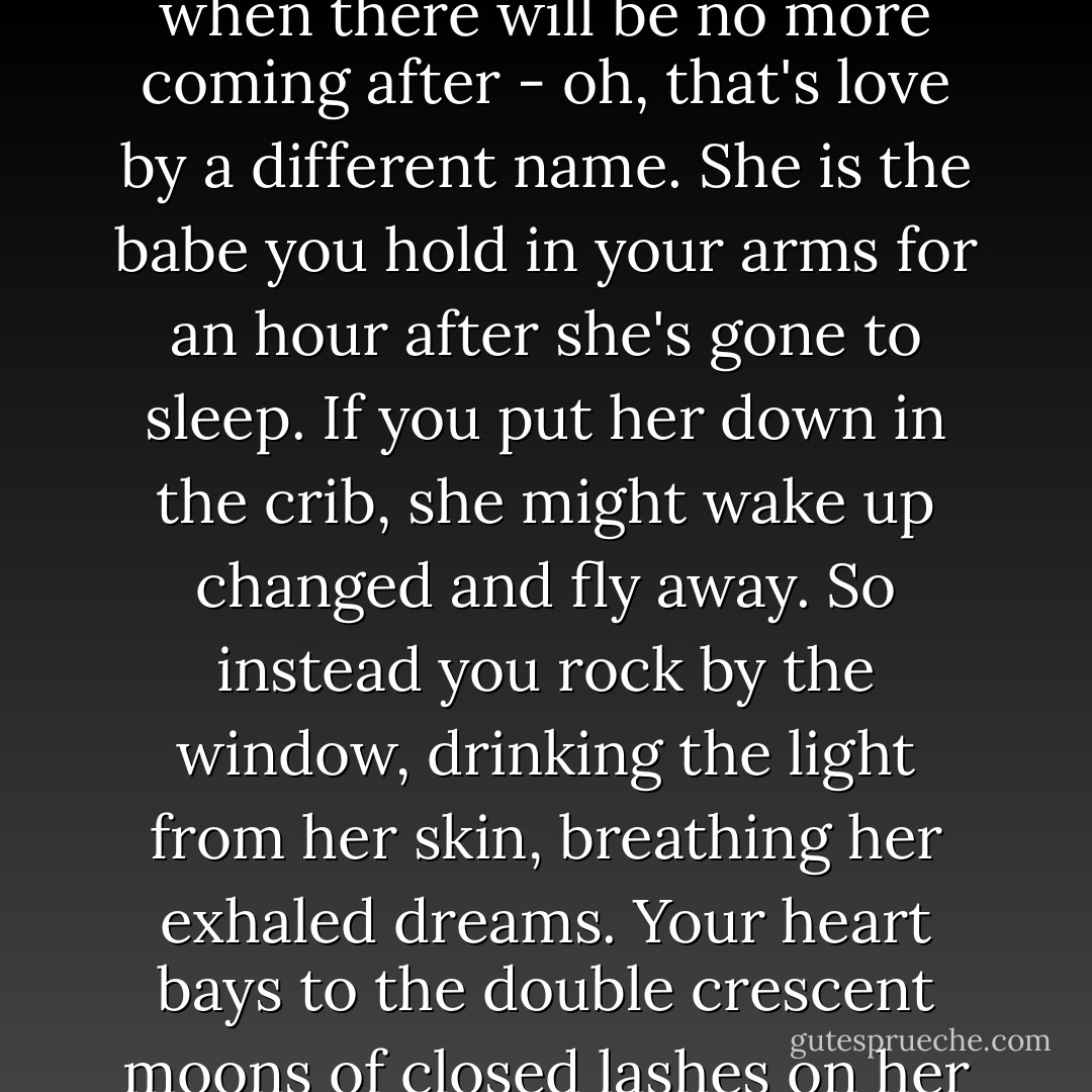 But the last one: the baby who trails her scent like a flag of surrender through your life when there will be no more coming after - oh, that's love by a different name. She is the babe you hold in your arms for an hour after she's gone to sleep. If you put her down in the crib, she might wake up changed and fly away. So instead you rock by the window, drinking the light from her skin, breathing her exhaled dreams. Your heart bays to the double crescent moons of closed lashes on her cheeks. She's the one you can't put down. - Barbara Kingsolver