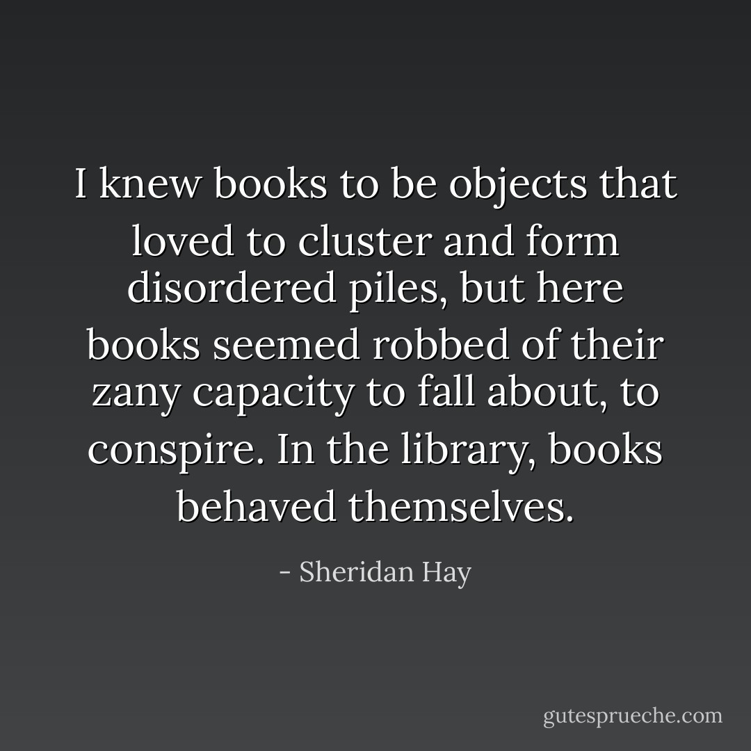 I knew books to be objects that loved to cluster and form disordered piles, but here books seemed robbed of their zany capacity to fall about, to conspire. In the library, books behaved themselves. - Sheridan Hay