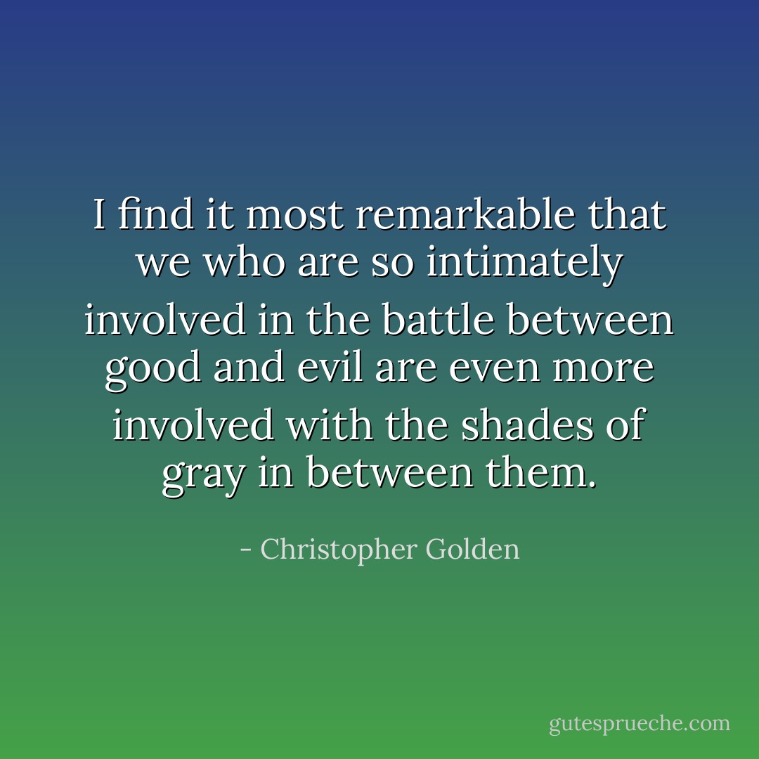 I find it most remarkable that we who are so intimately involved in the battle between good and evil are even more involved with the shades of gray in between them. - Christopher Golden