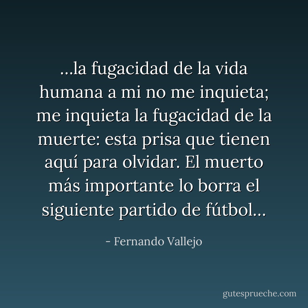 …la fugacidad de la vida humana a mi no me inquieta; me inquieta la fugacidad de la muerte: esta prisa que tienen aquí para olvidar. El muerto más importante lo borra el siguiente partido de fútbol… - Fernando Vallejo