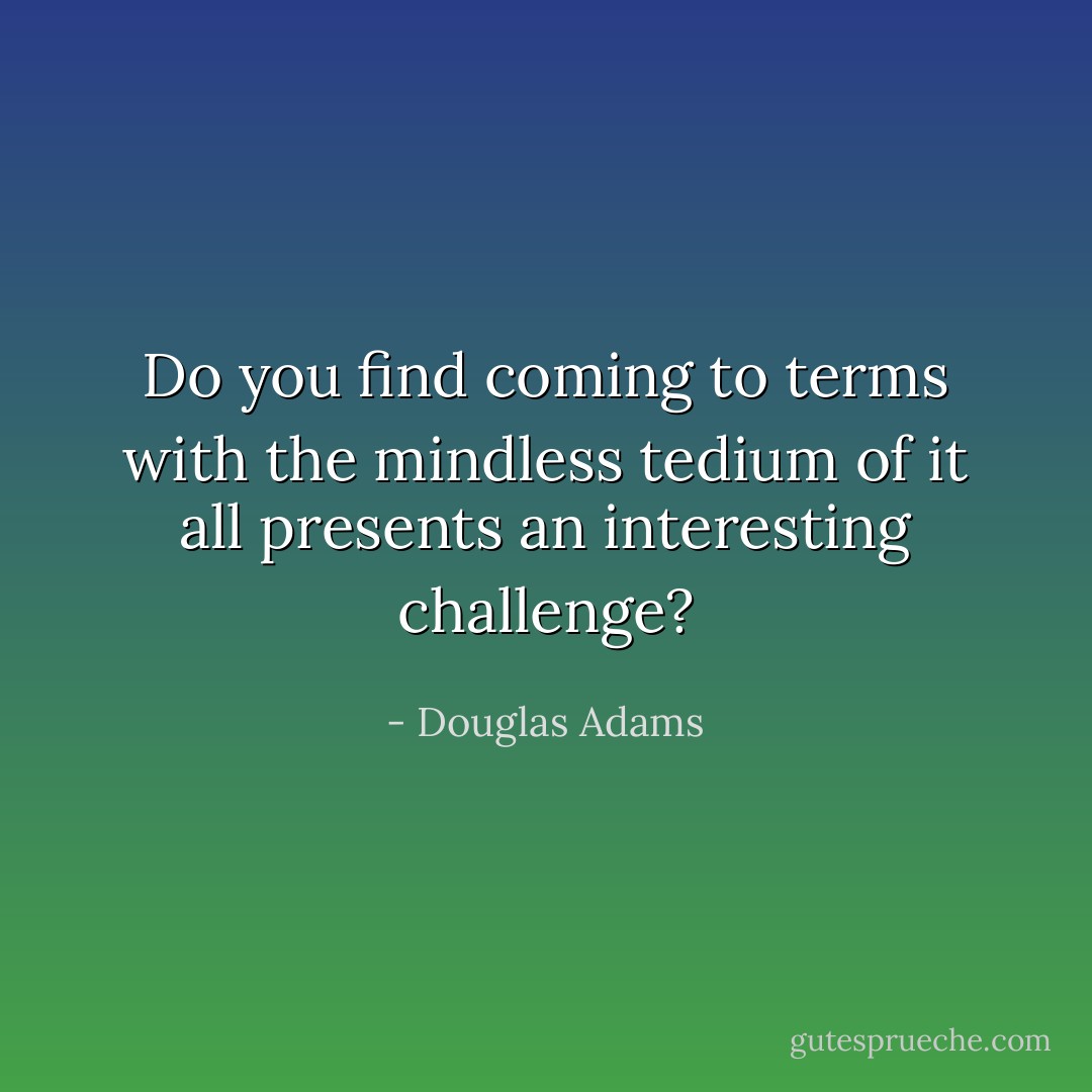 Do you find coming to terms with the mindless tedium of it all presents an interesting challenge? - Douglas Adams