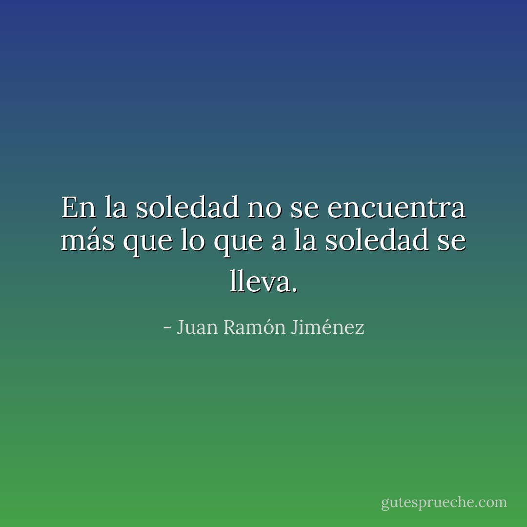 En la soledad no se encuentra más que lo que a la soledad se lleva. - Juan Ramón Jiménez