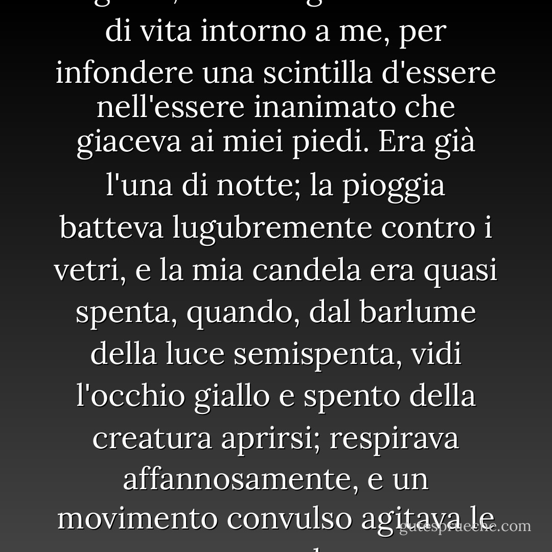 Con un'ansia che quasi sfiorava l'agonia, raccolsi gli strumenti di vita intorno a me, per infondere una scintilla d'essere nell'essere inanimato che giaceva ai miei piedi. Era già l'una di notte; la pioggia batteva lugubremente contro i vetri, e la mia candela era quasi spenta, quando, dal barlume della luce semispenta, vidi l'occhio giallo e spento della creatura aprirsi; respirava affannosamente, e un movimento convulso agitava le sue membra. - Mary Wollstonecraft Shelley