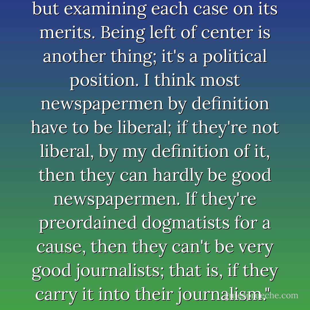 I think being a liberal, in the true sense, is being nondoctrinaire, nondogmatic, non-committed to a cause - but examining each case on its merits. Being left of center is another thing; it's a political position. I think most newspapermen by definition have to be liberal; if they're not liberal, by my definition of it, then they can hardly be good newspapermen. If they're preordained dogmatists for a cause, then they can't be very good journalists; that is, if they carry it into their journalism."<br /><br />[Interview with Ron Powers (<i>Chicago Sun Times</i>) for <i>Playboy</i>, 1973] - Walter Cronkite