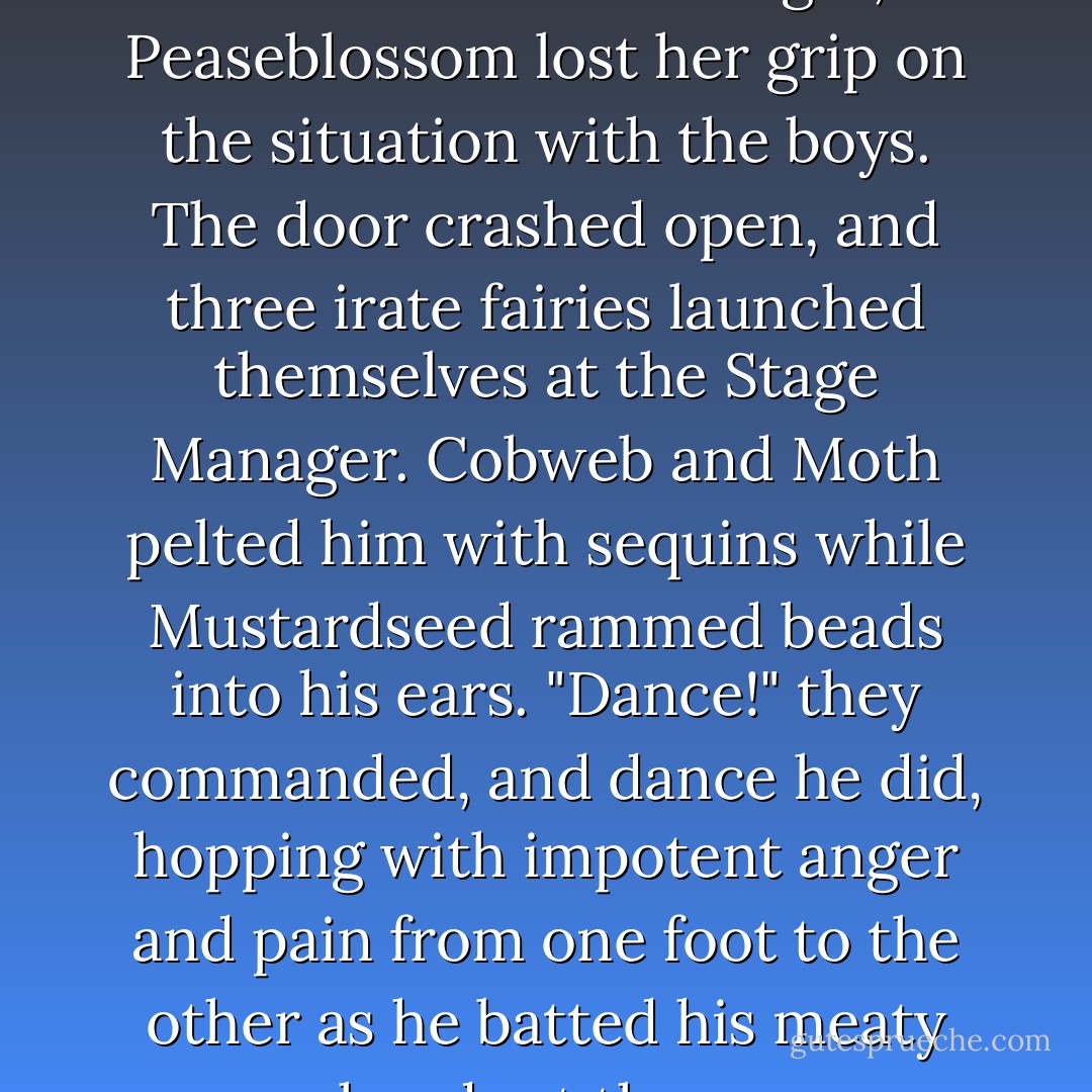 About the time he threatened her nose with his finger, Peaseblossom lost her grip on the situation with the boys. The door crashed open, and three irate fairies launched themselves at the Stage Manager. Cobweb and Moth pelted him with sequins while Mustardseed rammed beads into his ears.<br />"Dance!" they commanded, and dance he did, hopping with impotent anger and pain from one foot to the other as he batted his meaty hands at them. - Lisa Mantchev