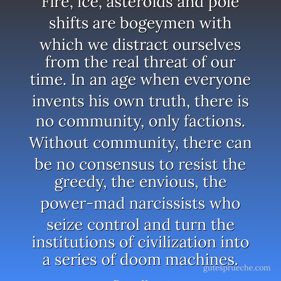 Fire, ice, asteroids and pole shifts are bogeymen with which we distract ourselves from the real threat of our time. In an age when everyone invents his own truth, there is no community, only factions. Without community, there can be no consensus to resist the greedy, the envious, the power-mad narcissists who seize control and turn the institutions of civilization into a series of doom machines. - Dean Koontz
