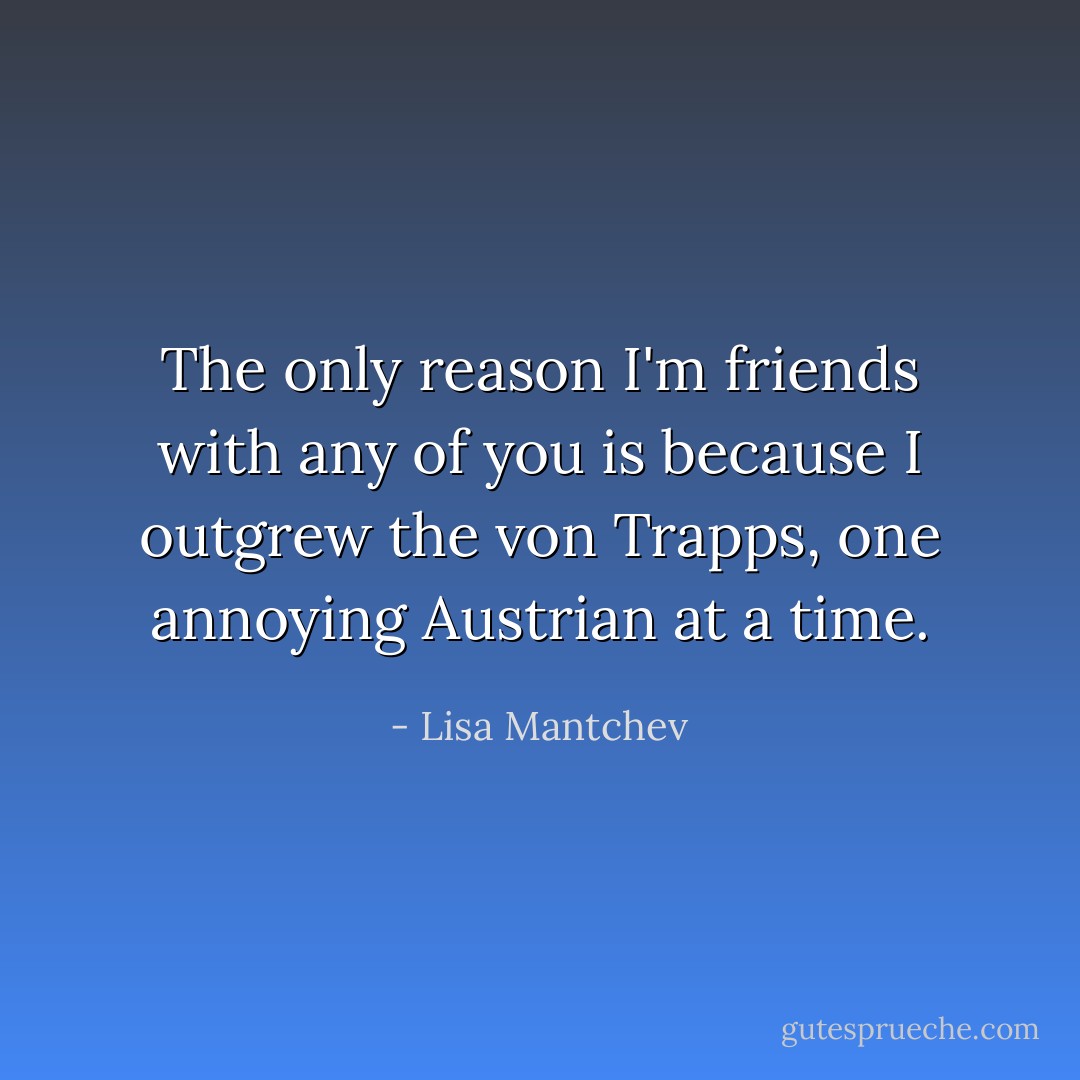 The only reason I'm friends with any of you is because I outgrew the von Trapps, one annoying Austrian at a time. - Lisa Mantchev