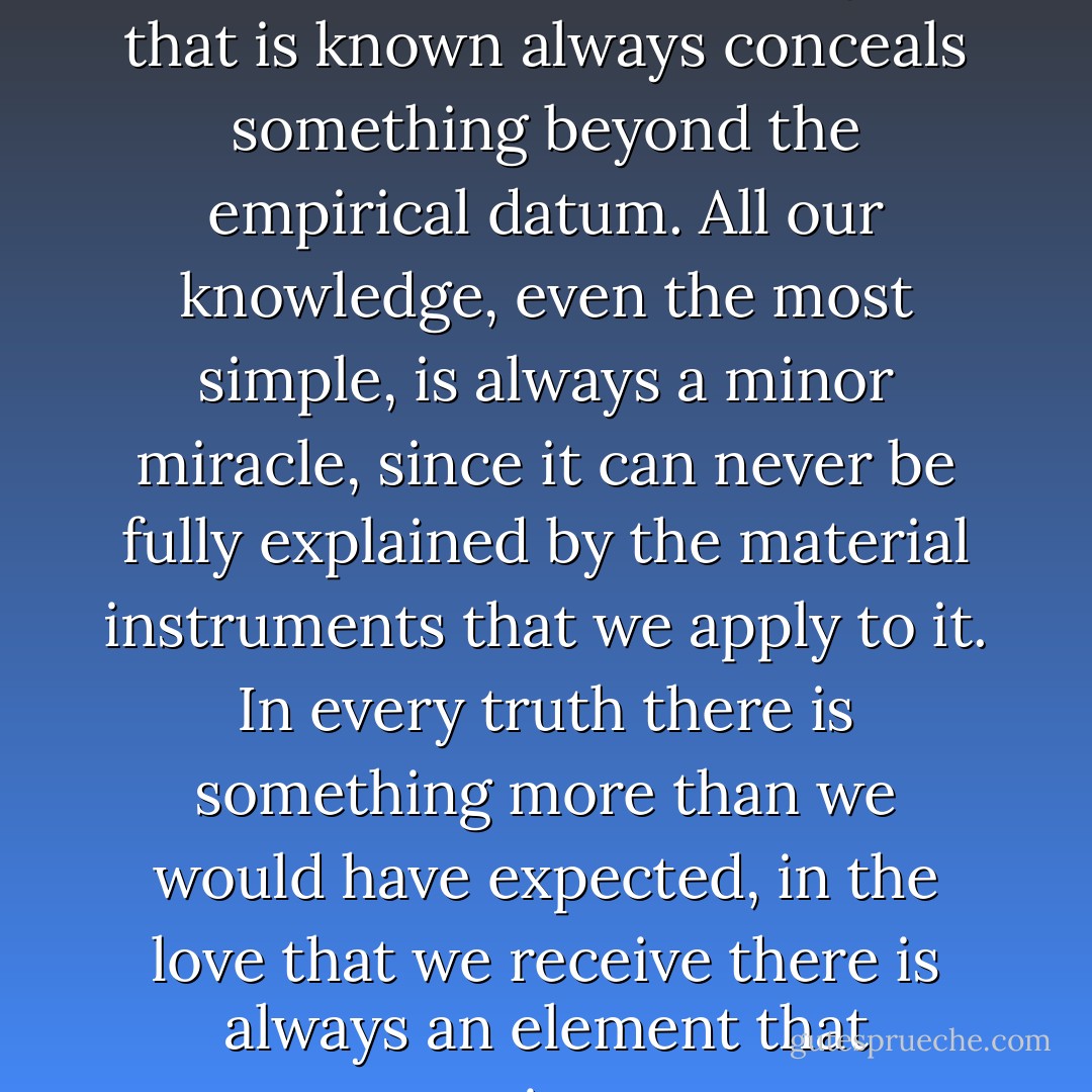 Knowing is not simply a material act, since the object that is known always conceals something beyond the empirical datum. All our knowledge, even the most simple, is always a minor miracle, since it can never be fully explained by the material instruments that we apply to it. In every truth there is something more than we would have expected, in the love that we receive there is always an element that surprises us. - Pope Benedict XVI
