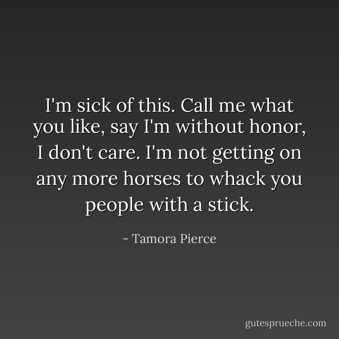 I'm sick of this. Call me what you like, say I'm without honor, I don't care. I'm not getting on any more horses to whack you people with a stick. - Tamora Pierce