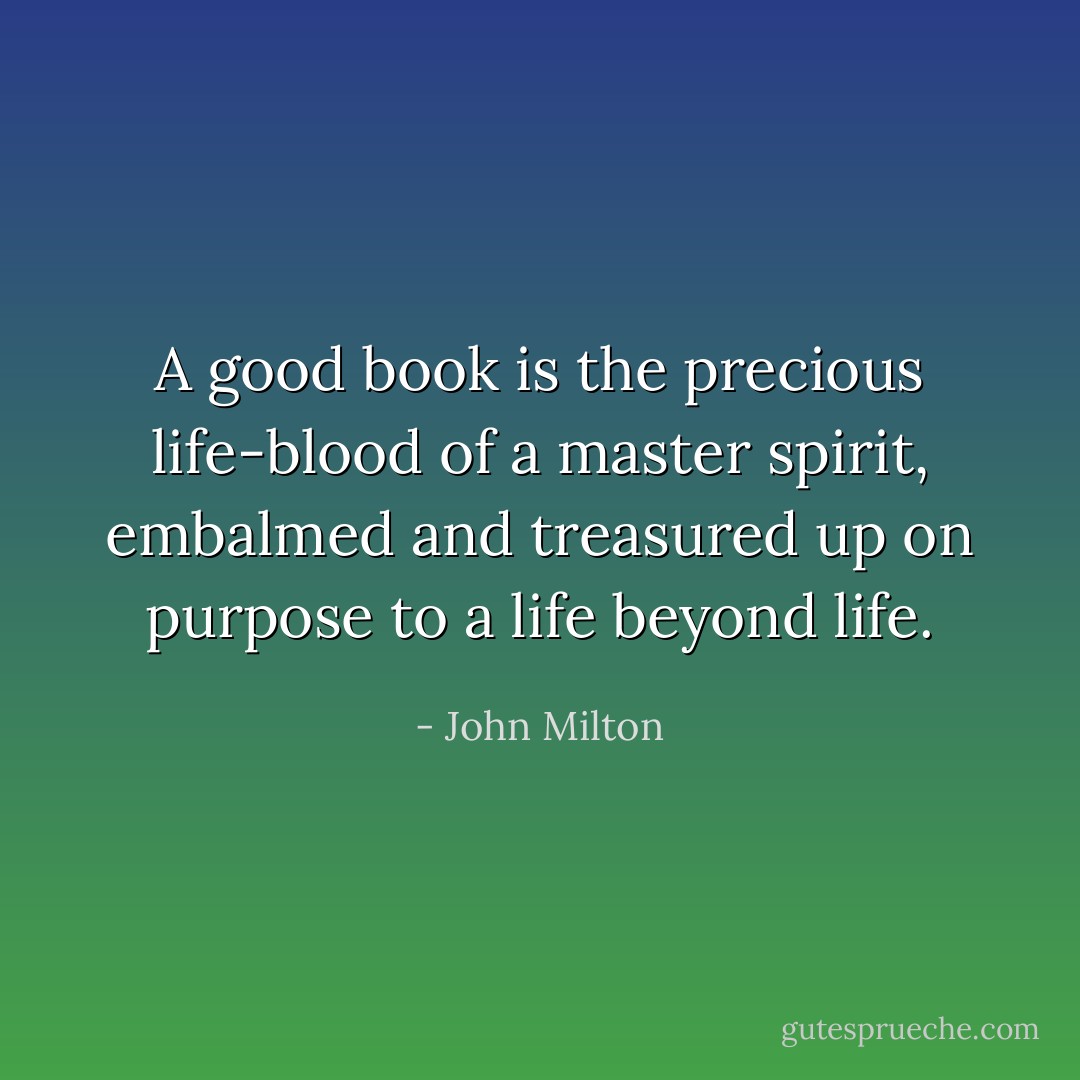A good book is the precious life-blood of a master spirit, embalmed and treasured up on purpose to a life beyond life. - John Milton