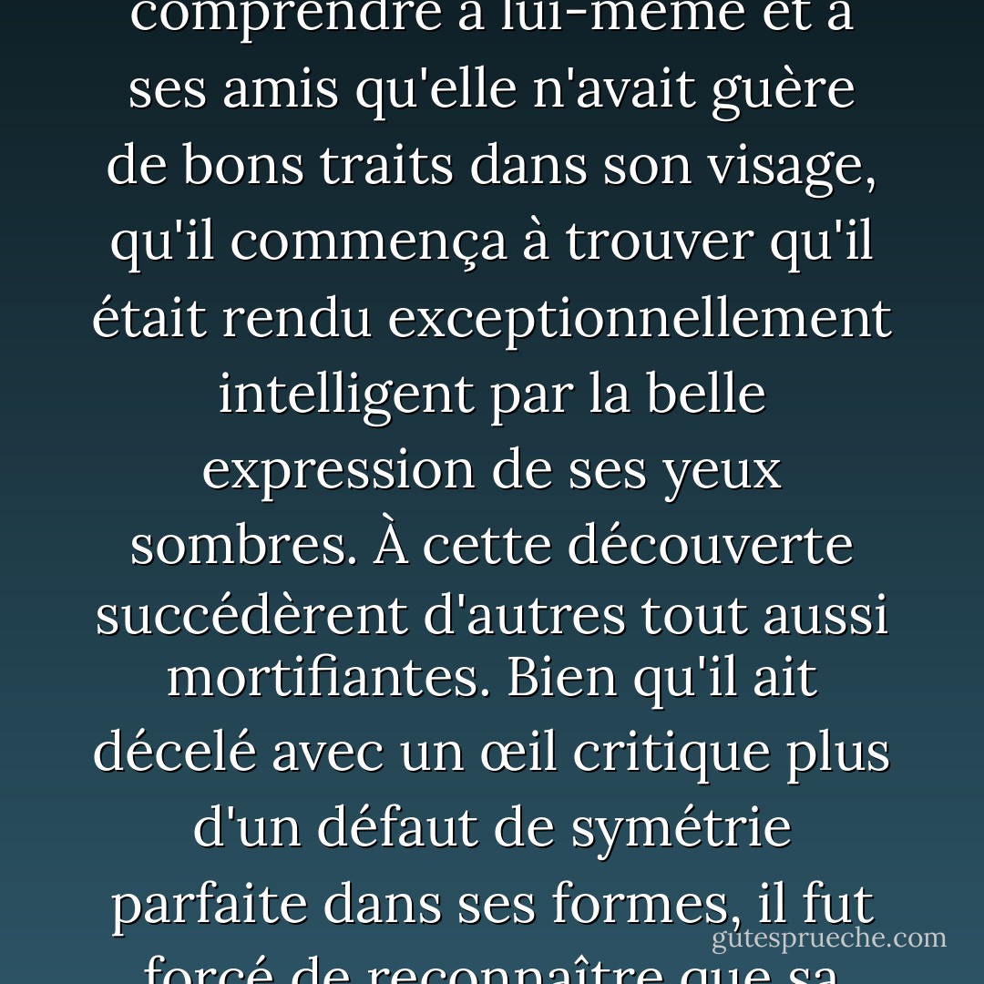 Occupée à observer les attentions de Mr. Bingley pour sa sœur, Elizabeth était loin de se douter qu'elle devenait elle-même un objet d'intérêt aux yeux de son ami. Au début, Mr. Darcy avait à peine admis qu'elle était jolie : il l'avait regardée sans admiration au bal ; et lorsqu'ils s'étaient rencontrés ensuite, il ne l'avait regardée que pour la critiquer. Mais à peine avait-il fait comprendre à lui-même et à ses amis qu'elle n'avait guère de bons traits dans son visage, qu'il commença à trouver qu'il était rendu exceptionnellement intelligent par la belle expression de ses yeux sombres. À cette découverte succédèrent d'autres tout aussi mortifiantes. Bien qu'il ait décelé avec un œil critique plus d'un défaut de symétrie parfaite dans ses formes, il fut forcé de reconnaître que sa silhouette était légère et agréable ; et bien qu'il ait affirmé que ses manières n'étaient pas celles du monde à la mode, il fut surpris par leur enjouement facile. Elle l'ignorait parfaitement : pour elle, il n'était que l'homme qui ne se rendait agréable nulle part, et qui ne l'avait pas trouvée assez belle pour danser avec elle. - Jane Austen